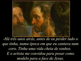 -Há três anos atrás, antes de eu perder tudo o que tinha, numa época em que eu cantava num coro. Tinha uma vida cheia de sonhos.  E o artista me convidou para posar como modelo para a face de Jesus. 