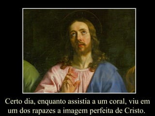 Certo dia, enquanto assistia a um coral, viu em um dos rapazes a imagem perfeita de Cristo.  