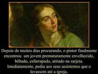Depois de muitos dias procurando, o pintor finalmente encontrou  um jovem prematuramente envelhecido, bêbado, esfarrapado, atirado na sarjeta. Imediatamente, pediu aos seus assistentes que o levassem até a igreja. 