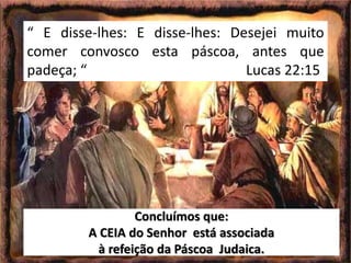 Concluímos que:
A CEIA do Senhor está associada
à refeição da Páscoa Judaica.
“ E disse-lhes: E disse-lhes: Desejei muito
comer convosco esta páscoa, antes que
padeça; “ Lucas 22:15
 