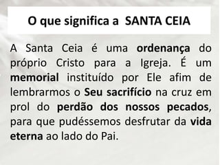O que significa a SANTA CEIA
A Santa Ceia é uma ordenança do
próprio Cristo para a Igreja. É um
memorial instituído por Ele afim de
lembrarmos o Seu sacrifício na cruz em
prol do perdão dos nossos pecados,
para que pudéssemos desfrutar da vida
eterna ao lado do Pai.
 