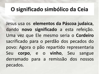 O significado simbólico da Ceia
Jesus usa os elementos da Páscoa judaica,
dando novo significado a esta refeição.
Uma vez que Ele mesmo seria o Cordeiro
sacrificado para o perdão dos pecados do
povo: Agora o pão repartido representaria
Seu corpo, e o vinho, Seu sangue
derramado para a remissão dos nossos
pecados.
 