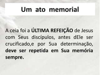 Um ato memorial
A ceia foi a ÚLTIMA REFEIÇÃO de Jesus
com Seus discípulos, antes dEle ser
crucificado,e por Sua determinação,
deve ser repetida em Sua memória
sempre.
 