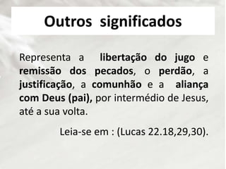Outros significados
Representa a libertação do jugo e
remissão dos pecados, o perdão, a
justificação, a comunhão e a aliança
com Deus (pai), por intermédio de Jesus,
até a sua volta.
Leia-se em : (Lucas 22.18,29,30).
 