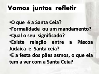 •O que é a Santa Ceia?
•Formalidade ou um mandamento?
•Qual o seu significado?
•Existe relação entre a Páscoa
Judaica e Santa ceia?
•E a festa dos pães asmos, o que ela
tem a ver com a Santa Ceia?
Vamos juntos refletir
 