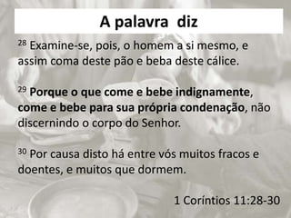 A palavra diz
28 Examine-se, pois, o homem a si mesmo, e
assim coma deste pão e beba deste cálice.
29 Porque o que come e bebe indignamente,
come e bebe para sua própria condenação, não
discernindo o corpo do Senhor.
30 Por causa disto há entre vós muitos fracos e
doentes, e muitos que dormem.
1 Coríntios 11:28-30
 