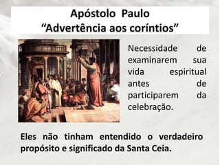 Apóstolo Paulo
“Advertência aos coríntios”
Necessidade de
examinarem sua
vida espiritual
antes de
participarem da
celebração.
Eles não tinham entendido o verdadeiro
propósito e significado da Santa Ceia.
 