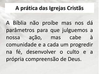 A prática das Igrejas Cristãs
A Bíblia não proíbe mas nos dá
parâmetros para que julguemos a
nossa ação, mas cabe à
comunidade e a cada um progredir
na fé, desenvolver o culto e a
própria compreensão de Deus.
 
