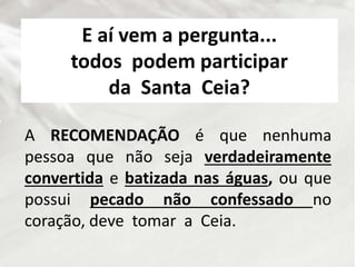 E aí vem a pergunta...
todos podem participar
da Santa Ceia?
A RECOMENDAÇÃO é que nenhuma
pessoa que não seja verdadeiramente
convertida e batizada nas águas, ou que
possui pecado não confessado no
coração, deve tomar a Ceia.
 
