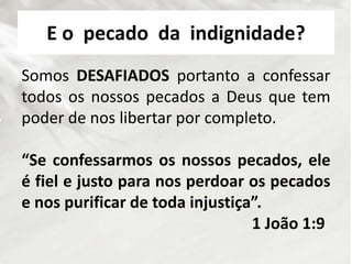 E o pecado da indignidade?
Somos DESAFIADOS portanto a confessar
todos os nossos pecados a Deus que tem
poder de nos libertar por completo.
“Se confessarmos os nossos pecados, ele
é fiel e justo para nos perdoar os pecados
e nos purificar de toda injustiça”.
1 João 1:9
 