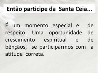 É um momento especial e de
respeito. Uma oportunidade de
crescimento espiritual e de
bênçãos, se participarmos com a
atitude correta.
Então participe da Santa Ceia...
 