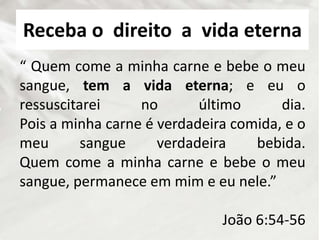 “ Quem come a minha carne e bebe o meu
sangue, tem a vida eterna; e eu o
ressuscitarei no último dia.
Pois a minha carne é verdadeira comida, e o
meu sangue verdadeira bebida.
Quem come a minha carne e bebe o meu
sangue, permanece em mim e eu nele.”
João 6:54-56
Receba o direito a vida eterna
 