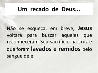 Um recado de Deus...
Não se esqueça: em breve, Jesus
voltará para buscar aqueles que
reconheceram Seu sacrifício na cruz e
que foram lavados e remidos pelo
sangue dele.
 