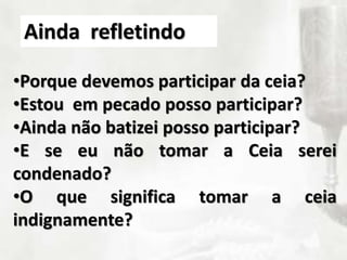 •Porque devemos participar da ceia?
•Estou em pecado posso participar?
•Ainda não batizei posso participar?
•E se eu não tomar a Ceia serei
condenado?
•O que significa tomar a ceia
indignamente?
Ainda refletindo
 