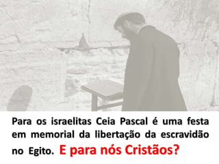 Para os israelitas Ceia Pascal é uma festa
em memorial da libertação da escravidão
no Egito. E para nós Cristãos?
 