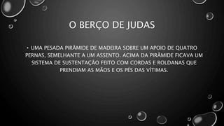 O BERÇO DE JUDAS
• UMA PESADA PIRÂMIDE DE MADEIRA SOBRE UM APOIO DE QUATRO
PERNAS, SEMELHANTE A UM ASSENTO. ACIMA DA PIRÂMIDE FICAVA UM
SISTEMA DE SUSTENTAÇÃO FEITO COM CORDAS E ROLDANAS QUE
PRENDIAM AS MÃOS E OS PÉS DAS VÍTIMAS.
 