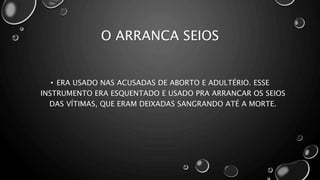 O ARRANCA SEIOS
• ERA USADO NAS ACUSADAS DE ABORTO E ADULTÉRIO. ESSE
INSTRUMENTO ERA ESQUENTADO E USADO PRA ARRANCAR OS SEIOS
DAS VÍTIMAS, QUE ERAM DEIXADAS SANGRANDO ATÉ A MORTE.
 