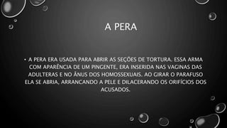 A PERA
• A PERA ERA USADA PARA ABRIR AS SEÇÕES DE TORTURA. ESSA ARMA
COM APARÊNCIA DE UM PINGENTE, ERA INSERIDA NAS VAGINAS DAS
ADULTERAS E NO ÂNUS DOS HOMOSSEXUAIS. AO GIRAR O PARAFUSO
ELA SE ABRIA, ARRANCANDO A PELE E DILACERANDO OS ORIFÍCIOS DOS
ACUSADOS.
 