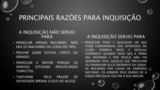 PRINCIPAIS RAZÕES PARA INQUISIÇÃO
A INQUISIÇÃO NÃO SERVIU
PARA
• PERSEGUIR APENAS MULHERES. NÃO
ERA SÓ MACHISMO OU COISA DO TIPO.
• PROVAR QUEM ESTAVA CERTO OU
ERRADO.
• PERSEGUIR E MATAR PORQUE OS
HEREGES ESTAVAM PROVOCANDO
TUMULTOS.
• TORTURAR PELO PRAZER DE
SATISFAZER APENAS O EGO DO ALGOZ
A INQUISIÇÃO SERVIU PARA
• PERSEGUIR TODO E QUALQUER UM QUE
FOSSE CONTRARIO(A) AOS INTERESSES DO
CLERO. EXEMPLO DISSO É NICOLAU
COPÉRNICO QUANDO DISSE QUE A TERRA
ERA REDONDA E POR POUCO NÃO FOI
QUEIMADO VIVO. ÀQUELES QUE PREGAVAM
OU ENSINAVAM ALGO DIFERENTE DA IGREJA.
AS MULHERES POR CAUSA DE REMÉDIOS
NATURAIS. OS HOMENS PELO ENSINO DE A
IGREJA PRECISAVA VOLTAR A SUA ORIGEM.
 