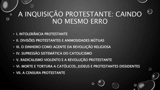 A INQUISIÇÃO PROTESTANTE: CAINDO
NO MESMO ERRO
• I. INTOLERÂNCIA PROTESTANTE
• II. DIVISÕES PROTESTANTES E ANIMOSIDADES MÚTUAS
• III. O DINHEIRO COMO AGENTE DA REVOLUÇÃO RELIGIOSA
• IV. SUPRESSÃO SISTEMÁTICA DO CATOLICISMO
• V. RADICALISMO VIOLENTO E A REVOLUÇÃO PROTESTANTE
• VI. MORTE E TORTURA A CATÓLICOS, JUDEUS E PROTESTANTES DISSIDENTES
• VII. A CENSURA PROTESTANTE
 
