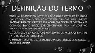 DEFINIÇÃO DO TERMO
• TRIBUNAL ECLESIÁSTICO INSTITUÍDO PELA IGREJA CATÓLICA NO INICIO
DO SEC. XIII, COM O FITO DE INVESTIGAR E JULGAR SUMARIAMENTE
PRETENSOS HEREGES E FEITICEIROS, ACUSADOS DE CRIMES CONTRA A FÉ
CATÓLICA; SANTO OFICIO [OS CONDENADOS ERAM ENVIADOS AO
ESTADO PARA SEREM SENTENCIADOS]
• DA DEFINIÇÃO FICA CLARO QUE NEM SEMPRE OS ACUSADOS ERAM DE
FATO HEREGES OU FEITICEIROS.
• O MOTIVO PRINCIPAL ERA EXTINGUIR QUALQUER FORMA DE OPOSIÇÃO,
AINDA QUE MÍNIMA.
 