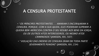 A CENSURA PROTESTANTE
• “OS PRÍNCIPES PROTESTANTES. . . AMARAM E ENCORAJARAM A
CENSURA, PORQUE, COM A SUA AJUDA, ELES PODERIAM SUPRIMIR A
QUEIXA BEM-MERECIDA CONTRA O SEU ROUBO AOS BENS DA IGREJA,
OU DE OUTROS ATOS INTERESSEIROS, OU MESMO ATOS
CRIMINOSOS.”(JANSSEN, XIV, 507)
• “VIOLAÇÃO DAS ORDENS DE CENSURA ERAM EM TODA PARTE
SEVERAMENTE PUNIDAS” (JANSSEN, XIV, 234)
 
