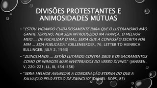 DIVISÕES PROTESTANTES E
ANIMOSIDADES MÚTUAS
• “ESTOU VIGIANDO CUIDADOSAMENTE PARA QUE O LUTERANISMO NÃO
GANHE TERRENO, NEM SEJA INTRODUZIDO NA FRANÇA. O MELHOR
MEIO ... DE FISCALIZAR O MAL, SERIA QUE A CONFISSÃO ESCRITA POR
MIM ... SEJA PUBLICADA.” (DILLENBERGER, 76; LETTER TO HEINRICH
BULLINGER, JULY 2, 1563)
• “ZUINGLIANOS ... ESTÃO LUTANDO CONTRA DEUS E OS SACRAMENTOS
COMO OS INIMIGOS MAIS INVETERADOS DO VERBO DIVINO.” (JANSSEN,
V, 220-221; LL, III, 454-456)
• “SERIA MELHOR ANUNCIAR A CONDENAÇÃO ETERNA DO QUE A
SALVAÇÃO PELO ESTILO DE ZWINGLIO” (DANIEL-ROPS, 85)
 