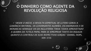 O DINHEIRO COMO AGENTE DA
REVOLUÇÃO RELIGIOSA
• “DESDE O INÍCIO, A REVOLTA ESPIRITUAL DE LUTERO GEROU A
GANÂNCIA MATERIAL. OS GOVERNANTES ALEMÃES, ESCANDINAVOS E OS
MONARCAS HENRIQUE VIII DA INGLATERRA TINHA TODOS APROVEITADO
A QUEBRA DA TUTELA PAPAL PARA SE APROPRIAR TANTO DA RIQUEZA
QUANTO O CONTROLE DE SUAS RESPECTIVAS IGREJAS.” (DANIEL-ROPS,
309-310)
 