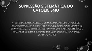 SUPRESSÃO SISTEMÁTICA DO
CATOLICISMO
• “LUTERO FICAVA SATISFEITO COM A EXPULSÃO DOS CATÓLICOS.
MELANCHTHON ERA FAVORÁVEL À IMPOSIÇÃO DE PENAS CORPORAIS
CONTRA ELES [. . .] ZWINGLIO SUSTENTAVA QUE, CASO NECESSÁRIO, O
MASSACRE DE BISPOS E PADRES ERA OBRA ORDENADA POR DEUS.”
(JANSSEN, V, 290)
 