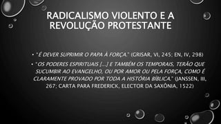 RADICALISMO VIOLENTO E A
REVOLUÇÃO PROTESTANTE
• “É DEVER SUPRIMIR O PAPA À FORÇA.” (GRISAR, VI, 245; EN, IV, 298)
• “OS PODERES ESPIRITUAIS [...] E TAMBÉM OS TEMPORAIS, TERÃO QUE
SUCUMBIR AO EVANGELHO, OU POR AMOR OU PELA FORÇA, COMO É
CLARAMENTE PROVADO POR TODA A HISTÓRIA BÍBLICA.” (JANSSEN, III,
267; CARTA PARA FREDERICK, ELECTOR DA SAXÔNIA, 1522)
 