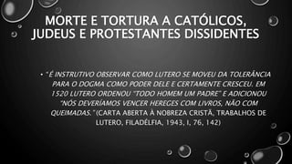 MORTE E TORTURA A CATÓLICOS,
JUDEUS E PROTESTANTES DISSIDENTES
• “É INSTRUTIVO OBSERVAR COMO LUTERO SE MOVEU DA TOLERÂNCIA
PARA O DOGMA COMO PODER DELE E CERTAMENTE CRESCEU. EM
1520 LUTERO ORDENOU “TODO HOMEM UM PADRE” E ADICIONOU
“NÓS DEVERÍAMOS VENCER HEREGES COM LIVROS, NÃO COM
QUEIMADAS.” (CARTA ABERTA À NOBREZA CRISTÃ, TRABALHOS DE
LUTERO, FILADÉLFIA, 1943, I, 76, 142)
 