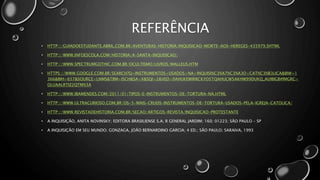 REFERÊNCIA
• HTTP://GUIADOESTUDANTE.ABRIL.COM.BR/AVENTURAS-HISTORIA/INQUISICAO-MORTE-AOS-HEREGES-435979.SHTML
• HTTP://WWW.INFOESCOLA.COM/HISTORIA/A-SANTA-INQUISICAO/
• HTTP://WWW.SPECTRUMGOTHIC.COM.BR/OCULTISMO/LIVROS/MALLEUS.HTM
• HTTPS://WWW.GOOGLE.COM.BR/SEARCH?Q=INSTRUMENTOS+USADOS+NA+INQUISI%C3%A7%C3%A3O+CAT%C3%B3LICA&BIW=1
366&BIH=657&SOURCE=LNMS&TBM=ISCH&SA=X&SQI=2&VED=0AHUKEWIRRCKYO5TQAHUCW5AKHW99DUKQ_AUIBIGB#IMGRC=
OLUAALRTIZ2QTM%3A
• HTTP://WWW.IBAMENDES.COM/2011/01/TIPOS-E-INSTRUMENTOS-DE-TORTURA-NA.HTML
• HTTP://WWW.ULTRACURIOSO.COM.BR/OS-5-MAIS-CRUEIS-INSTRUMENTOS-DE-TORTURA-USADOS-PELA-IGREJA-CATOLICA/
• HTTP://WWW.REVISTADEHISTORIA.COM.BR/SECAO/ARTIGOS-REVISTA/INQUISICAO-PROTESTANTE
• A INQUISIÇÃO, ANITA NOVINSKY; EDITORA BRASILIENSE S.A; R GENERAL JARDIM; 160; 01223; SÃO PAULO – SP
• A INQUISIÇÃO EM SEU MUNDO; GONZAGA, JOÃO BERNARDINO GARCIA; 4 ED.; SÃO PAULO; SARAIVA, 1993
 