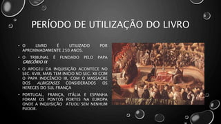 PERÍODO DE UTILIZAÇÃO DO LIVRO
• O LIVRO É UTILIZADO POR
APROXIMADAMENTE 250 ANOS.
• O TRIBUNAL É FUNDADO PELO PAPA
GREGÓRIO IX
• O APOGEU DA INQUISIÇÃO ACONTECE NO
SEC. XVIII, MAIS TEM INICIO NO SEC. XII COM
O PAPA INOCÊNCIO III, COM O MASSACRE
DOS ALBIGENSES CONSIDERADOS OS
HEREGES DO SUL FRANÇA
• PORTUGAL, FRANÇA, ITÁLIA E ESPANHA
FORAM OS PONTOS FORTES NA EUROPA
ONDE A INQUISIÇÃO ATUOU SEM NENHUM
PUDOR.
 