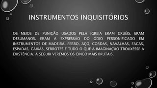 INSTRUMENTOS INQUISITÓRIOS
OS MEIOS DE PUNIÇÃO USADOS PELA IGREJA ERAM CRUÉIS. ERAM
DESUMANOS. ERAM A EXPRESSÃO DO ÓDIO PERSONIFICADO EM
INSTRUMENTOS DE MADEIRA, FERRO, AÇO, CORDAS, NAVALHAS, FACAS,
ESPADAS, CAIXAS, SERROTES E TUDO O QUE A IMAGINAÇÃO TROUXESSE A
EXISTÊNCIA. A SEGUIR VEREMOS OS CINCO MAIS BRUTAIS.
 
