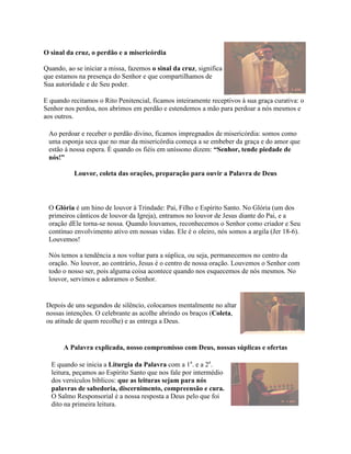 O sinal da cruz, o perdão e a misericórdia

Quando, ao se iniciar a missa, fazemos o sinal da cruz, significa
que estamos na presença do Senhor e que compartilhamos de
Sua autoridade e de Seu poder.

E quando recitamos o Rito Penitencial, ficamos inteiramente receptivos à sua graça curativa: o
Senhor nos perdoa, nos abrimos em perdão e estendemos a mão para perdoar a nós mesmos e
aos outros.

 Ao perdoar e receber o perdão divino, ficamos impregnados de misericórdia: somos como
 uma esponja seca que no mar da misericórdia começa a se embeber da graça e do amor que
 estão à nossa espera. É quando os fiéis em uníssono dizem: “Senhor, tende piedade de
 nós!”

           Louvor, coleta das orações, preparação para ouvir a Palavra de Deus



 O Glória é um hino de louvor à Trindade: Pai, Filho e Espírito Santo. No Glória (um dos
 primeiros cânticos de louvor da Igreja), entramos no louvor de Jesus diante do Pai, e a
 oração dEle torna-se nossa. Quando louvamos, reconhecemos o Senhor como criador e Seu
 contínuo envolvimento ativo em nossas vidas. Ele é o oleiro, nós somos a argila (Jer 18-6).
 Louvemos!

 Nós temos a tendência a nos voltar para a súplica, ou seja, permanecemos no centro da
 oração. No louvor, ao contrário, Jesus é o centro de nossa oração. Louvemos o Senhor com
 todo o nosso ser, pois alguma coisa acontece quando nos esquecemos de nós mesmos. No
 louvor, servimos e adoramos o Senhor.


Depois de uns segundos de silêncio, colocamos mentalmente no altar
nossas intenções. O celebrante as acolhe abrindo os braços (Coleta,
ou atitude de quem recolhe) e as entrega a Deus.


       A Palavra explicada, nosso compromisso com Deus, nossas súplicas e ofertas

  E quando se inicia a Liturgia da Palavra com a 1a. e a 2a.
  leitura, peçamos ao Espírito Santo que nos fale por intermédio
  dos versículos bíblicos: que as leituras sejam para nós
  palavras de sabedoria, discernimento, compreensão e cura.
  O Salmo Responsorial é a nossa resposta a Deus pelo que foi
  dito na primeira leitura.
 