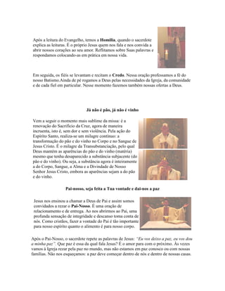 Após a leitura do Evangelho, temos a Homilia, quando o sacerdote
explica as leituras. É o próprio Jesus quem nos fala e nos convida a
abrir nossos corações ao seu amor. Reflitamos sobre Suas palavras e
respondamos colocando-as em prática em nossa vida.



Em seguida, os fiéis se levantam e recitam o Credo. Nessa oração professamos a fé do
nosso Batismo.Ainda de pé rogamos a Deus pelas necessidades da Igreja, da comunidade
e de cada fiel em particular. Nesse momento fazemos também nossas ofertas a Deus.




                              Já não é pão, já não é vinho

Vem a seguir o momento mais sublime da missa: é a
renovação do Sacrifício da Cruz, agora de maneira
incruenta, isto é, sem dor e sem violência. Pela ação do
Espírito Santo, realiza-se um milagre contínuo: a
transformação do pão e do vinho no Corpo e no Sangue de
Jesus Cristo. É o milagre da Transubstanciação, pelo qual
Deus mantém as aparências do pão e do vinho (matéria)
mesmo que tenha desaparecido a substância subjacente (do
pão e do vinho). Ou seja, a substância agora é inteiramente
a do Corpo, Sangue, a Alma e a Divindade de Nosso
Senhor Jesus Cristo, embora as aparências sejam a do pão
e do vinho.

                   Pai-nosso, seja feita a Tua vontade e dai-nos a paz

 Jesus nos ensinou a chamar a Deus de Pai e assim somos
 convidados a rezar o Pai-Nosso. É uma oração de
 relacionamento e de entrega. Ao nos abrirmos ao Pai, uma
 profunda sensação de integridade e descanso toma conta de
 nós. Como cristãos, fazer a vontade do Pai é tão importante
 para nosso espírito quanto o alimento é para nosso corpo.

Após o Pai-Nosso, o sacerdote repete as palavras de Jesus: “Eu vos deixo a paz, eu vos dou
a minha paz”. Que paz é essa da qual fala Jesus? É o amor para com o próximo. Às vezes
vamos à Igreja rezar pela paz no mundo, mas não estamos em paz conosco ou com nossas
famílias. Não nos esqueçamos: a paz deve começar dentro de nós e dentro de nossas casas.
 