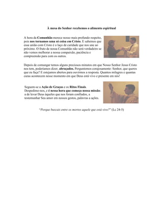 À mesa do Senhor recebemos o alimento espiritual

A hora da Comunhão merece nosso mais profundo respeito,
pois nos tornamos uma só coisa em Cristo. E sabemos que
essa união com Cristo é o laço de caridade que nos une ao
próximo. O fruto de nossa Comunhão não será verdadeiro se
não vemos melhorar a nossa compaixão, paciência e
compreensão para com os outros.

Depois de comungar temos alguns preciosos minutos em que Nosso Senhor Jesus Cristo
nos tem, poderíamos dizer, abraçados. Perguntemos corajosamente: Senhor, que queres
que eu faça? E estejamos abertos para ouvirmos a resposta. Quantos milagres e quantas
curas acontecem nesse momento em que Deus está vivo e presente em nós!


Seguem-se a Ação de Graças e os Ritos Finais.
Despedimo-nos, e é nessa hora que começa nossa missão:
a de levar Deus àqueles que nos foram confiados, a
testemunhar Seu amor em nossos gestos, palavras a ações.


           “Porque buscais entre os mortos aquele que está vivo?” (Lc 24-5)
 