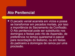 Ato Penitencial

O  pecado venial acarreta em vícios e possa
 se transformar em pecados mortais, por isso
 a importância do Sacramento da Confissão.
 O Ato penitencial pode ser substituído nos
 domingos e festas pelo rito de Aspersão, de
 preferência no tempo quaresmal e pascal
 para recordação do Batismo, ou em festas
 do padroeiro e domingos de ramos por uma
 procissão.
 