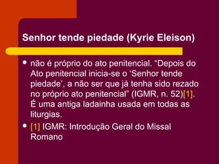 Senhor tende piedade (Kyrie Eleison)

 não   é próprio do ato penitencial. “Depois do
  Ato penitencial inicia-se o ‘Senhor tende
  piedade’, a não ser que já tenha sido rezado
  no próprio ato penitencial” (IGMR, n. 52)[1].
  É uma antiga ladainha usada em todas as
  liturgias.
 [1] IGMR: Introdução Geral do Missal
  Romano
 