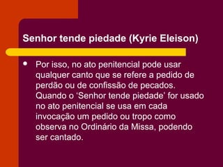 Senhor tende piedade (Kyrie Eleison)

   Por isso, no ato penitencial pode usar
    qualquer canto que se refere a pedido de
    perdão ou de confissão de pecados.
    Quando o ‘Senhor tende piedade’ for usado
    no ato penitencial se usa em cada
    invocação um pedido ou tropo como
    observa no Ordinário da Missa, podendo
    ser cantado.
 