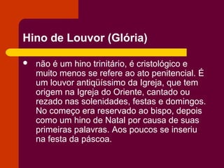 Hino de Louvor (Glória)

   não é um hino trinitário, é cristológico e
    muito menos se refere ao ato penitencial. É
    um louvor antiqüíssimo da Igreja, que tem
    origem na Igreja do Oriente, cantado ou
    rezado nas solenidades, festas e domingos.
    No começo era reservado ao bispo, depois
    como um hino de Natal por causa de suas
    primeiras palavras. Aos poucos se inseriu
    na festa da páscoa.
 