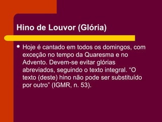 Hino de Louvor (Glória)

 Hoje é cantado em todos os domingos, com
 exceção no tempo da Quaresma e no
 Advento. Devem-se evitar glórias
 abreviados, seguindo o texto integral. “O
 texto (deste) hino não pode ser substituído
 por outro” (IGMR, n. 53).
 