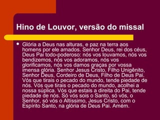 Hino de Louvor, versão do missal
   Glória a Deus nas alturas, e paz na terra aos
    homens por ele amados. Senhor Deus, rei dos céus,
    Deus Pai todo-poderoso: nós vos louvamos, nós vos
    bendizemos, nós vos adoramos, nós vos
    glorificamos, nós vos damos graças por vossa
    imensa glória. Senhor Jesus Cristo, Filho Unigênito,
    Senhor Deus, Cordeiro de Deus, Filho de Deus Pai.
    Vós que tirais o pecado do mundo, tende piedade de
    nós. Vós que tirais o pecado do mundo, acolhei a
    nossa súplica. Vós que estais a direita do Pai, tende
    piedade de nós. Só vós sois o Santo, só vós, o
    Senhor, só vós o Altíssimo, Jesus Cristo, com o
    Espírito Santo, na glória de Deus Pai. Amém.
 