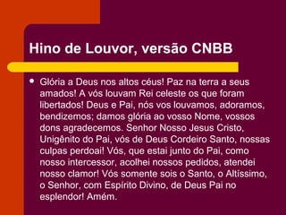 Hino de Louvor, versão CNBB

   Glória a Deus nos altos céus! Paz na terra a seus
    amados! A vós louvam Rei celeste os que foram
    libertados! Deus e Pai, nós vos louvamos, adoramos,
    bendizemos; damos glória ao vosso Nome, vossos
    dons agradecemos. Senhor Nosso Jesus Cristo,
    Unigênito do Pai, vós de Deus Cordeiro Santo, nossas
    culpas perdoai! Vós, que estai junto do Pai, como
    nosso intercessor, acolhei nossos pedidos, atendei
    nosso clamor! Vós somente sois o Santo, o Altíssimo,
    o Senhor, com Espírito Divino, de Deus Pai no
    esplendor! Amém.
 