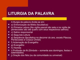LITURGIA DA PALAVRA
    A liturgia da palavra divide-se em:
   a) Entronização da Bíblia (facultativa)
   b) Primeira Leitura (Na vigília pascal são sete e na vigília de
    pentecostes são até quatro com seus respectivos salmos)
   c) Salmo responsorial
   d) Segunda Leitura
   e) Seqüência (facultativa no decorrer do ano, exceto Páscoa,
    Pentecostes e Corpus Christi)
   f) Aclamação do Evangelho
   g) Evangelho
   h) Homilia
   i) Profissão da fé (Símbolo – somente aos domingos, festas e
    solenidades)
   j) Oração dos fiéis (ou da comunidade ou universal)
 