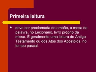 Primeira leitura

   deve ser proclamada do ambão, a mesa da
    palavra, no Lecionário, livro próprio da
    missa. É geralmente uma leitura do Antigo
    Testamento ou dos Atos dos Apóstolos, no
    tempo pascal.
 