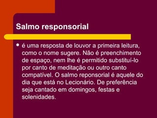 Salmo responsorial

é uma resposta de louvor a primeira leitura,
 como o nome sugere. Não é preenchimento
 de espaço, nem lhe é permitido substituí-lo
 por canto de meditação ou outro canto
 compatível. O salmo reponsorial é aquele do
 dia que está no Lecionário. De preferência
 seja cantado em domingos, festas e
 solenidades.
 