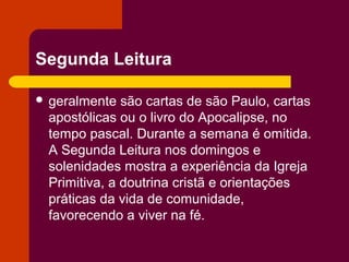 Segunda Leitura

 geralmente  são cartas de são Paulo, cartas
 apostólicas ou o livro do Apocalipse, no
 tempo pascal. Durante a semana é omitida.
 A Segunda Leitura nos domingos e
 solenidades mostra a experiência da Igreja
 Primitiva, a doutrina cristã e orientações
 práticas da vida de comunidade,
 favorecendo a viver na fé.
 