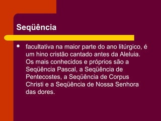 Seqüência

   facultativa na maior parte do ano litúrgico, é
    um hino cristão cantado antes da Aleluia.
    Os mais conhecidos e próprios são a
    Seqüência Pascal, a Seqüência de
    Pentecostes, a Seqüência de Corpus
    Christi e a Seqüência de Nossa Senhora
    das dores.
 