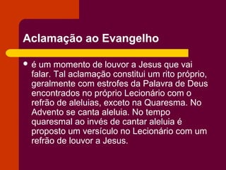 Aclamação ao Evangelho

é um momento de louvor a Jesus que vai
 falar. Tal aclamação constitui um rito próprio,
 geralmente com estrofes da Palavra de Deus
 encontrados no próprio Lecionário com o
 refrão de aleluias, exceto na Quaresma. No
 Advento se canta aleluia. No tempo
 quaresmal ao invés de cantar aleluia é
 proposto um versículo no Lecionário com um
 refrão de louvor a Jesus.
 
